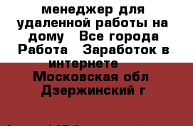 менеджер для удаленной работы на дому - Все города Работа » Заработок в интернете   . Московская обл.,Дзержинский г.